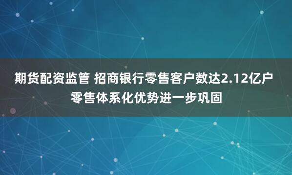 期货配资监管 招商银行零售客户数达2.12亿户 零售体系化优势进一步巩固
