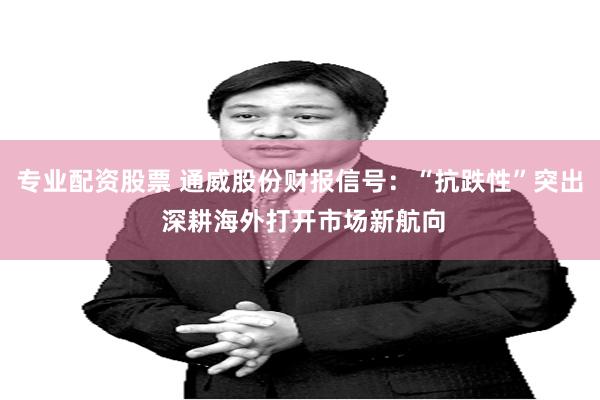专业配资股票 通威股份财报信号：“抗跌性”突出 深耕海外打开市场新航向