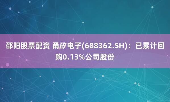邵阳股票配资 甬矽电子(688362.SH)：已累计回购0.13%公司股份