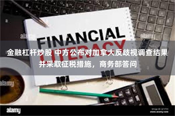 金融杠杆炒股 中方公布对加拿大反歧视调查结果并采取征税措施，商务部答问