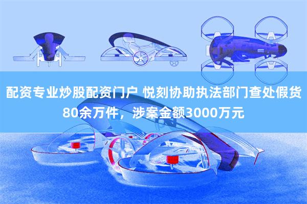 配资专业炒股配资门户 悦刻协助执法部门查处假货80余万件，涉案金额3000万元