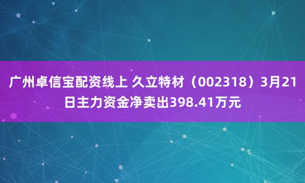 广州卓信宝配资线上 久立特材（002318）3月21日主力资金净卖出398.41万元
