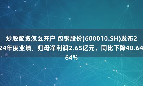 炒股配资怎么开户 包钢股份(600010.SH)发布2024年度业绩，归母净利润2.65亿元，同比下降48.64%