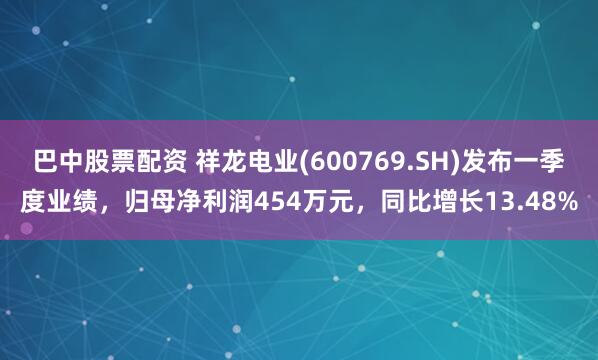 巴中股票配资 祥龙电业(600769.SH)发布一季度业绩，归母净利润454万元，同比增长13.48%