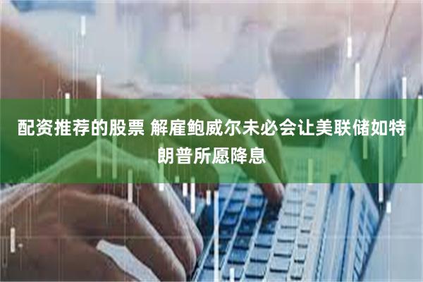 配资推荐的股票 解雇鲍威尔未必会让美联储如特朗普所愿降息