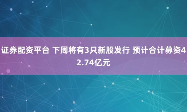 证券配资平台 下周将有3只新股发行 预计合计募资42.74亿元