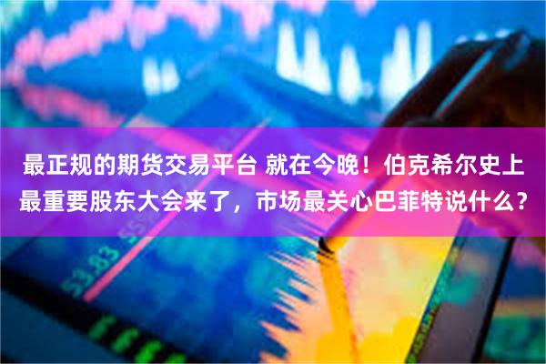 最正规的期货交易平台 就在今晚！伯克希尔史上最重要股东大会来了，市场最关心巴菲特说什么？