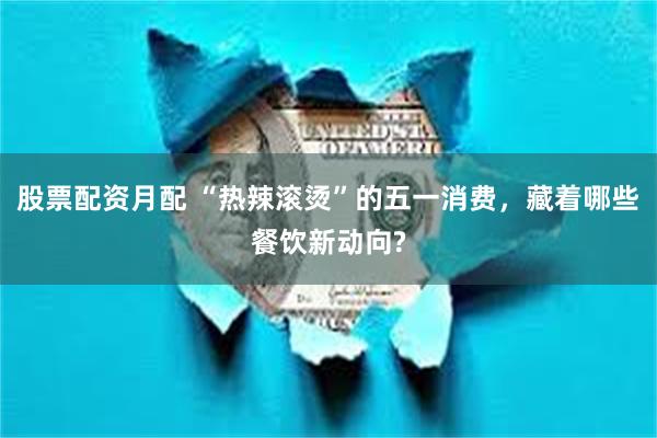 股票配资月配 “热辣滚烫”的五一消费，藏着哪些餐饮新动向?