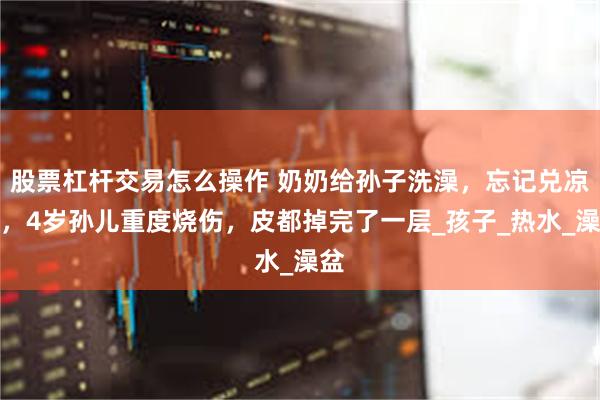 股票杠杆交易怎么操作 奶奶给孙子洗澡，忘记兑凉水，4岁孙儿重度烧伤，皮都掉完了一层_孩子_热水_澡盆