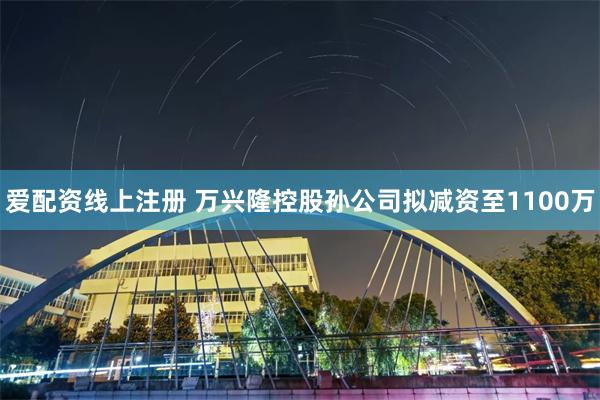爱配资线上注册 万兴隆控股孙公司拟减资至1100万