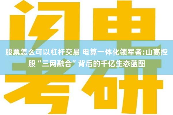 股票怎么可以杠杆交易 电算一体化领军者:山高控股“三网融合”背后的千亿生态蓝图