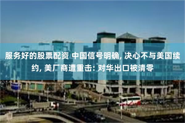 服务好的股票配资 中国信号明确, 决心不与美国续约, 美厂商遭重击: 对华出口被清零