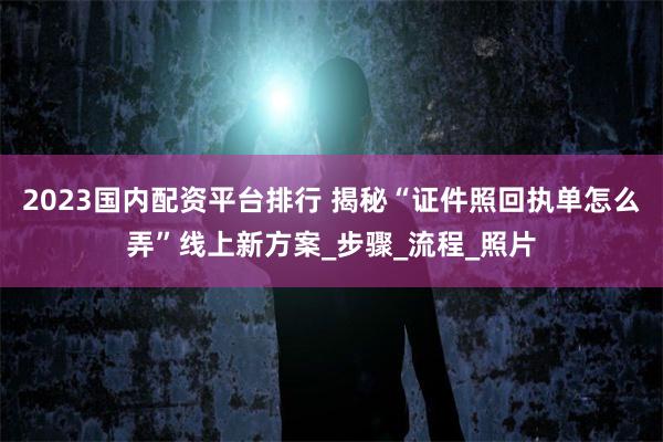 2023国内配资平台排行 揭秘“证件照回执单怎么弄”线上新方案_步骤_流程_照片