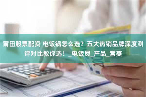 莆田股票配资 电饭锅怎么选？五大热销品牌深度测评对比教你选！_电饭煲_产品_宫菱