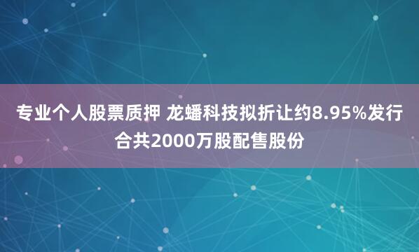 专业个人股票质押 龙蟠科技拟折让约8.95%发行合共2000万股配售股份
