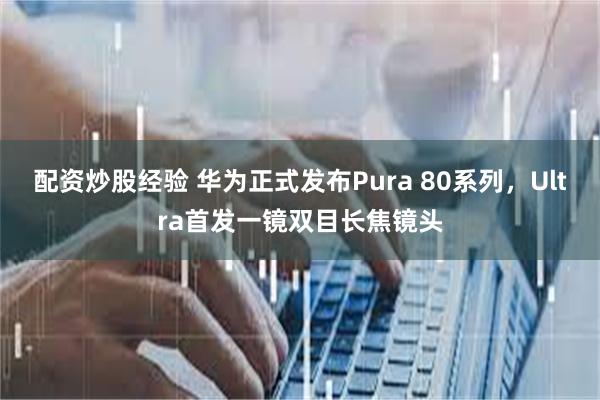 配资炒股经验 华为正式发布Pura 80系列，Ultra首发一镜双目长焦镜头