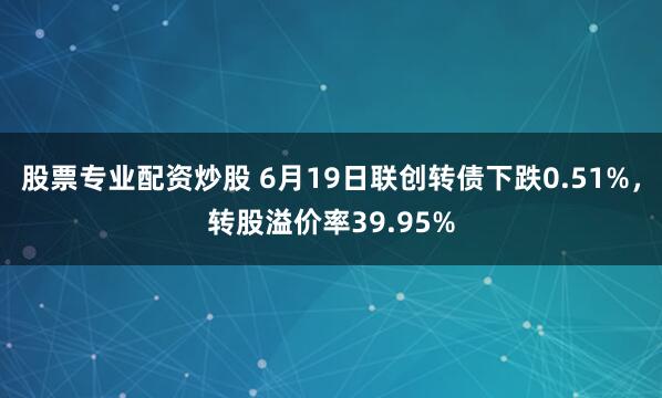 股票专业配资炒股 6月19日联创转债下跌0.51%，转股溢价率39.95%