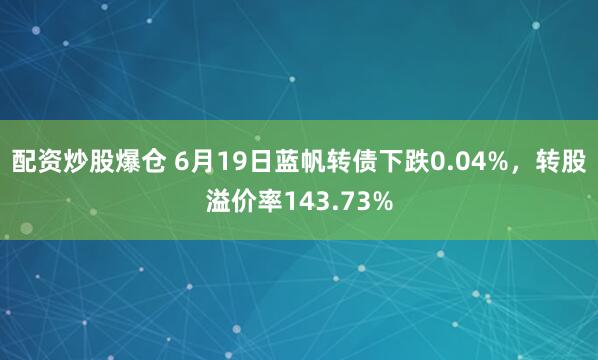 配资炒股爆仓 6月19日蓝帆转债下跌0.04%，转股溢价率143.73%