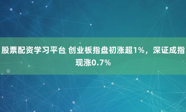 股票配资学习平台 创业板指盘初涨超1%，深证成指现涨0.7%